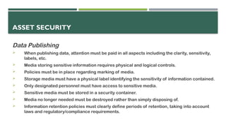 ASSET SECURITY
Data Publishing
 When publishing data, attention must be paid in all aspects including the clarity, sensitivity,
labels, etc.
 Media storing sensitive information requires physical and logical controls.
 Policies must be in place regarding marking of media.
 Storage media must have a physical label identifying the sensitivity of information contained.
 Only designated personnel must have access to sensitive media.
 Sensitive media must be stored in a security container.
 Media no longer needed must be destroyed rather than simply disposing of.
 Information retention policies must clearly define periods of retention, taking into account
laws and regulatory/compliance requirements.
 
