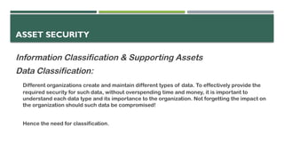 ASSET SECURITY
Information Classification & Supporting Assets
Data Classification:
Different organizations create and maintain different types of data. To effectively provide the
required security for such data, without overspending time and money, it is important to
understand each data type and its importance to the organization. Not forgetting the impact on
the organization should such data be compromised!
Hence the need for classification.
 