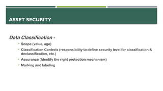 ASSET SECURITY
Data Classification -
 Scope (value, age)
 Classification Controls (responsibility to define security level for classification &
declassification, etc.)
 Assurance (Identify the right protection mechanism)
 Marking and labeling
 