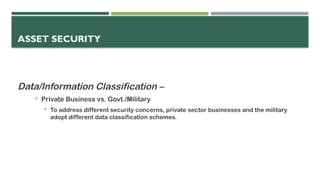 ASSET SECURITY
Data/Information Classification –
 Private Business vs. Govt./Military
 To address different security concerns, private sector businesses and the military
adopt different data classification schemes.
 