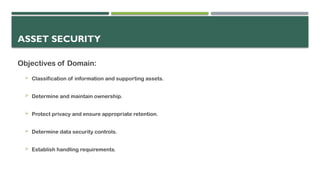 ASSET SECURITY
Objectives of Domain:
 Classification of information and supporting assets.
 Determine and maintain ownership.
 Protect privacy and ensure appropriate retention.
 Determine data security controls.
 Establish handling requirements.
 