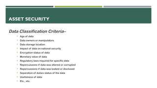 ASSET SECURITY
Data Classification Criteria–
 Age of data
 Data owners or manipulators
 Data storage location
 Impact of data on national security
 Encryption status of data
 Monetary value of data
 Regulatory laws required for specific data
 Repercussions if data was altered or corrupted
 Repercussions if data was leaked or disclosed
 Separation of duties status of the data
 Usefulness of data
 Etc., etc.
 
