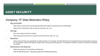 ASSET SECURITY
Company “X” Data Retention Policy
 Key principles
 Data must be stored securely and appropriately with regard to sensitivity and confidentiality.
 Data must be retained for only as long as necessary, etc., etc.
 Storage
 Use secure data centers for storage.
 Only authorized personnel are required to have access to data, etc., etc.
 Retention
 Follow required laws and regulations for data retention. For example, The Data Protection Act stipulates that personal data processed
for any purpose “shall not be kept for longer than necessary for that purpose”. The maximum number of years of retention is regarded
as 5 years.
 Destruction and disposal
 Follow procedures for destruction and disposal.
 NIST SP 800-88 Revision 1 stipulates guidelines for Media Sanitization.
 