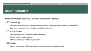 ASSET SECURITY
Determine Data Security Controls Information States:
 Processing
 When data is run through a computer and actions are performed on such data by the machines
 Data can be changed while being processed in many ways
 Transmission
 Data moving across a network (wired or wireless)
 Several security issues abound
 Different data require different protection
 Storage
 Data on hard drives, USB-base devices, portable devices, and other media.
 