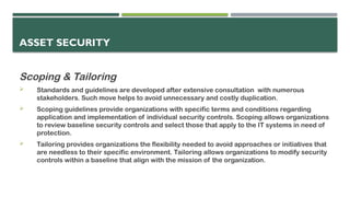 ASSET SECURITY
Scoping & Tailoring
 Standards and guidelines are developed after extensive consultation with numerous
stakeholders. Such move helps to avoid unnecessary and costly duplication.
 Scoping guidelines provide organizations with specific terms and conditions regarding
application and implementation of individual security controls. Scoping allows organizations
to review baseline security controls and select those that apply to the IT systems in need of
protection.
 Tailoring provides organizations the flexibility needed to avoid approaches or initiatives that
are needless to their specific environment. Tailoring allows organizations to modify security
controls within a baseline that align with the mission of the organization.
 
