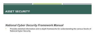ASSET SECURITY
National Cyber Security Framework Manual
 Provides detailed information and in-depth frameworks for understanding the various facets of
National Cyber Security.
 