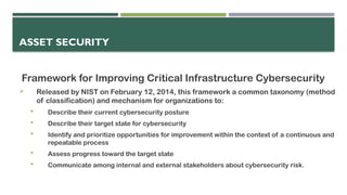 ASSET SECURITY
Framework for Improving Critical Infrastructure Cybersecurity
 Released by NIST on February 12, 2014, this framework a common taxonomy (method
of classification) and mechanism for organizations to:
 Describe their current cybersecurity posture
 Describe their target state for cybersecurity
 Identify and prioritize opportunities for improvement within the context of a continuous and
repeatable process
 Assess progress toward the target state
 Communicate among internal and external stakeholders about cybersecurity risk.
 