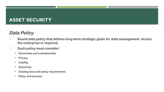 ASSET SECURITY
Data Policy
 Sound data policy that defines long-term strategic goals for data management across
the enterprise is required.
 Such policy must consider:
 Ownership and custodianship
 Privacy
 Liability
 Sensitivity
 Existing laws and policy requirements
 Policy and process
 
