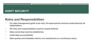 ASSET SECURITY
Roles and Responsibilities
 For data management goals to be met, all requirements must be understood by all
stakeholders.
 All roles and responsibilities must be clearly defined.
 Data ownership must be established.
 Instill data accountability
 Data quality and metadata metrics are maintained on a continuous basis.
 