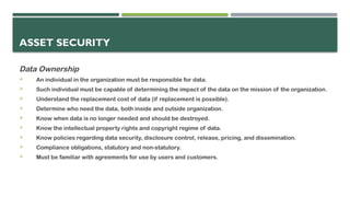 ASSET SECURITY
Data Ownership
 An individual in the organization must be responsible for data.
 Such individual must be capable of determining the impact of the data on the mission of the organization.
 Understand the replacement cost of data (if replacement is possible).
 Determine who need the data, both inside and outside organization.
 Know when data is no longer needed and should be destroyed.
 Know the intellectual property rights and copyright regime of data.
 Know policies regarding data security, disclosure control, release, pricing, and dissemination.
 Compliance obligations, statutory and non-statutory.
 Must be familiar with agreements for use by users and customers.
 