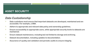ASSET SECURITY
Data Custodianship
 Data custodians must ensure that important datasets are developed, maintained and are
accessible. For example, a DBA.
 Adhere to appropriate and relevant data policy and ownership guidelines.
 Ensure accessibility to appropriate users, while appropriate security levels to datasets are
maintained.
 Ensure dataset maintenance, including but not limited to storage and archiving.
 Dataset documentation, including updates to documentation.
 Assurance of quality and validation and periodic audits to ensure integrity.
 