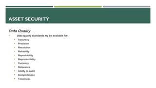 ASSET SECURITY
Data Quality
 Data quality standards my be available for:
 Accuracy
 Precision
 Resolution
 Reliability
 Repeatability
 Reproducibility
 Currency
 Relevance
 Ability to audit
 Completeness
 Timeliness
 