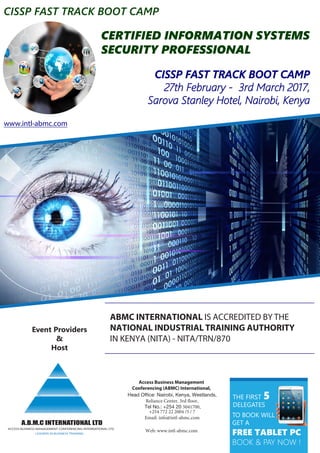 CERTIFIED INFORMATION SYSTEMS
SECURITY PROFESSIONAL
CISSP FAST TRACK BOOT CAMP
27th February - 3rd March 2017,
Sarova Stanley Hotel, Nairobi, Kenya
Event Providers
&
Host
ACCESS BUSINESS MANAGEMENT CONFERENCING INTERNATIONAL LTD
A.B.M.C INTERNATIONAL LTD
LEADERS IN BUSINESS TRAINING
Access Business Management
Conferencing (ABMC) International,
Head Office: Nairobi, Kenya, Westlands,
Reliance Center, 3rd floor,
Tel No.: +254 20 5041700,
+254 772 22 2004 /5 / 7
Email: info@intl-abmc.com
Web: www.intl-abmc.com
ABMC INTERNATIONAL IS ACCREDITED BY THE
NATIONAL INDUSTRIAL TRAINING AUTHORITY
IN KENYA (NITA) - NITA/TRN/870
THE FIRST 5
DELEGATES
TO BOOK WILL
GET A
FREE TABLET PC
BOOK & PAY NOW !
CISSP FAST TRACK BOOT CAMP
www.intl-abmc.com
 
