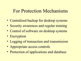 For Protection Mechanisms
• Centralized backup for desktop systems
• Security awareness and regular training
• Control of software on desktop systems
• Encryption
• Logging of transaction and transmission
• Appropriate access controls
• Protection of applications and database
 