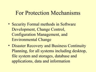For Protection Mechanisms
• Security Formal methods in Software
Development, Change Control,
Configuration Management, and
Environmental Change
• Disaster Recovery and Business Continuity
Planning, for all systems including desktop,
file system and storages, database and
applications, data and information
 