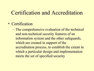 Certification and Accreditation
• Certification
– The comprehensive evaluation of the technical
and non-technical security features of an
information system and the other safeguards,
which are created in support of the
accreditation process, to establish the extent in
which a particular design and implementation
meets the set of specified security
 