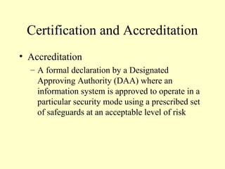 Certification and Accreditation
• Accreditation
– A formal declaration by a Designated
Approving Authority (DAA) where an
information system is approved to operate in a
particular security mode using a prescribed set
of safeguards at an acceptable level of risk
 