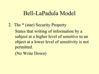 Bell-LaPadula Model
2. The * (star) Security Property
States that writing of information by a
subject at a higher level of sensitive to an
object at a lower level of sensitivity is not
permitted.
(No Write Down)
 