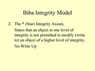 Biba Integrity Model
2. The * (Star) Integrity Axiom,
States that an object at one level of
integrity is not permitted to modify (write
to) an object of a higher level of integrity.
No Write Up
 