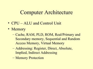Computer Architecture
• CPU – ALU and Control Unit
• Memory
– Cache, RAM, PLD, ROM, Real/Primary and
Secondary memory, Sequential and Random
Access Memory, Virtual Memory
– Addressing: Register, Direct, Absolute,
Implied, Indirect Addressing
– Memory Protection
 