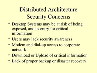 Distributed Architecture
Security Concerns
• Desktop Systems may be at risk of being
exposed, and as entry for critical
information
• Users may lack security awareness
• Modem and dial-up access to corporate
network
• Download or Upload of critical information
• Lack of proper backup or disaster recovery
 