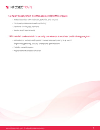 www.infosectrain.com I sales@infosectrain.com 11
1.12 Apply Supply Chain Risk Management (SCRM) concepts
1.13 Establish and maintain a security awareness, education, and training program
» Risks associated with hardware, software, and services
» Third-party assessment and monitoring
» Minimum security requirements
» Service level requirements
» Methods and techniques to present awareness and training (e.g., social
engineering, phishing, security champions, gamification)
» Periodic content reviews
» Program effectiveness evaluation
 
