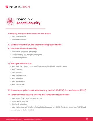 www.infosectrain.com I sales@infosectrain.com 12
2.1 Identify and classify information and assets
2.2 Establish information and asset handling requirements
2.3 Provision resources securely
2.4 Manage data lifecycle
2.5 Ensure appropriate asset retention (e.g., End-of-Life (EOL), End-of-Support (EOS))
2.6 Determine data security controls and compliance requirements
» Data classification
» Asset Classification
» Information and asset ownership
» Asset inventory (e.g., tangible, intangible)
» Asset management
» Data roles (i.e., owners, controllers, custodians, processors, users/subjects)
» Data collection
» Data location
» Data maintenance
» Data retention
» Data remanence
» Data destruction
» Data states (e.g., in use, in transit, at rest)
» Scoping and tailoring
» Standards selection
» Data protection methods (e.g., Digital Rights Management (DRM), Data Loss Prevention (DLP) Cloud
Access Security Broker (CASB))
Domain 2
Asset Security
 