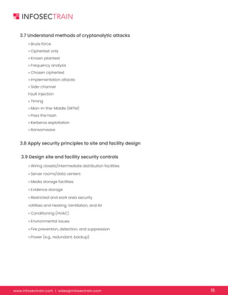 www.infosectrain.com I sales@infosectrain.com 15
3.7 Understand methods of cryptanalytic attacks
» Brute force
» Ciphertext only
» Known plaintext
» Frequency analysis
» Chosen ciphertext
» Implementation attacks
» Side-channel
Fault injection
» Timing
» Man-in-the-Middle (MITM)
» Pass the hash
» Kerberos exploitation
» Ransomware
3.8 Apply security principles to site and facility design
3.9 Design site and facility security controls
» Wiring closets/intermediate distribution facilities
» Server rooms/data centers
» Media storage facilities
» Evidence storage
» Restricted and work area security
»Utilities and Heating, Ventilation, and Air
» Conditioning (HVAC)
» Environmental issues
» Fire prevention, detection, and suppression
» Power (e.g., redundant, backup)
 