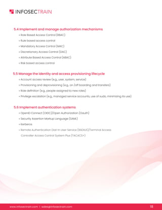 www.infosectrain.com I sales@infosectrain.com 18
5.5 Manage the identity and access provisioning lifecycle
5.6 Implement authentication systems
» Account access review (e.g., user, system, service)
» Provisioning and deprovisioning (e.g., on /off boarding and transfers)
» Role definition (e.g., people assigned to new roles)
» Privilege escalation (e.g., managed service accounts, use of sudo, minimizing its use)
» OpenID Connect (OIDC)/Open Authorization (Oauth)
» Security Assertion Markup Language (SAML)
» Kerberos
» Remote Authentication Dial-In User Service (RADIUS)/Terminal Access
Controller Access Control System Plus (TACACS+)
5.4 Implement and manage authorization mechanisms
» Role Based Access Control (RBAC)
» Rule based access control
» Mandatory Access Control (MAC)
» Discretionary Access Control (DAC)
» Attribute Based Access Control (ABAC)
» Risk based access control
 