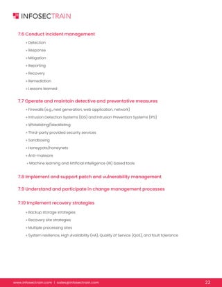 www.infosectrain.com I sales@infosectrain.com 22
7.6 Conduct incident management
7.7 Operate and maintain detective and preventative measures
7.8 Implement and support patch and vulnerability management
7.9 Understand and participate in change management processes
7.10 Implement recovery strategies
» Detection
» Response
» Mitigation
» Reporting
» Recovery
» Remediation
» Lessons learned
» Firewalls (e.g., next generation, web application, network)
» Intrusion Detection Systems (IDS) and Intrusion Prevention Systems (IPS)
» Whitelisting/blacklisting
» Third-party provided security services
» Sandboxing
» Honeypots/honeynets
» Anti-malware
» Machine learning and Artificial Intelligence (AI) based tools
» Backup storage strategies
» Recovery site strategies
» Multiple processing sites
» System resilience, High Availability (HA), Quality of Service (QoS), and fault tolerance
 