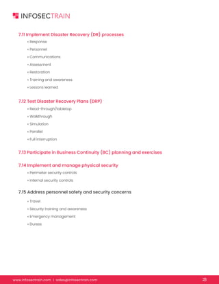 www.infosectrain.com I sales@infosectrain.com 23
7.11 Implement Disaster Recovery (DR) processes
7.12 Test Disaster Recovery Plans (DRP)
7.13 Participate in Business Continuity (BC) planning and exercises
7.14 Implement and manage physical security
7.15 Address personnel safety and security concerns
» Response
» Personnel
» Communications
» Assessment
» Restoration
» Training and awareness
» Lessons learned
» Read-through/tabletop
» Walkthrough
» Simulation
» Parallel
» Full interruption
» Perimeter security controls
» Internal security controls
» Travel
» Security training and awareness
» Emergency management
» Duress
 