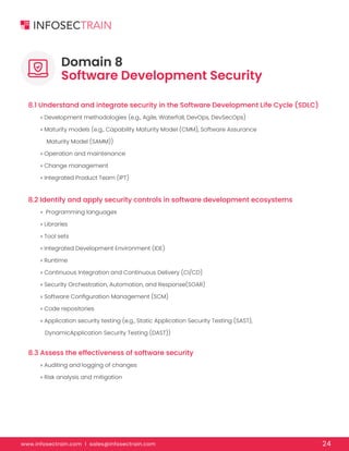 www.infosectrain.com I sales@infosectrain.com 24
8.1 Understand and integrate security in the Software Development Life Cycle (SDLC)
8.2 Identify and apply security controls in software development ecosystems
8.3 Assess the effectiveness of software security
» Development methodologies (e.g., Agile, Waterfall, DevOps, DevSecOps)
» Maturity models (e.g., Capability Maturity Model (CMM), Software Assurance
Maturity Model (SAMM))
» Operation and maintenance
» Change management
» Integrated Product Team (IPT)
» Programming languages
» Libraries
» Tool sets
» Integrated Development Environment (IDE)
» Runtime
» Continuous Integration and Continuous Delivery (CI/CD)
» Security Orchestration, Automation, and Response(SOAR)
» Software Configuration Management (SCM)
» Code repositories
» Application security testing (e.g., Static Application Security Testing (SAST),
DynamicApplication Security Testing (DAST))
» Auditing and logging of changes
» Risk analysis and mitigation
Domain 8
Software Development Security
 