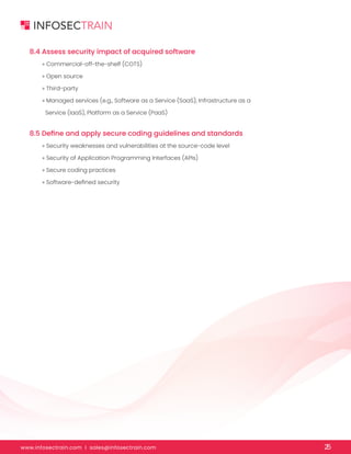 www.infosectrain.com I sales@infosectrain.com 25
8.4 Assess security impact of acquired software
8.5 Define and apply secure coding guidelines and standards
» Commercial-off-the-shelf (COTS)
» Open source
» Third-party
» Managed services (e.g., Software as a Service (SaaS), Infrastructure as a
Service (IaaS), Platform as a Service (PaaS)
» Security weaknesses and vulnerabilities at the source-code level
» Security of Application Programming Interfaces (APIs)
» Secure coding practices
» Software-defined security
 