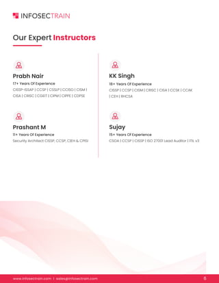 www.infosectrain.com I sales@infosectrain.com 6
17+ Years Of Experience
CISSP-ISSAP | CCSP | CSSLP | CCISO | CISM |
CISA | CRISC | CGEIT | CIPM | CIPPE | CDPSE
18+ Years Of Experience
CISSP | CCSP | CISM | CRISC | CISA | CCSK | CCAK
| CEH | RHCSA
11+ Years Of Experience
Security Architect CISSP, CCSP, C|EH & CPISI
15+ Years Of Experience
CSOA | CCSP | CISSP | ISO 27001 Lead Auditor | ITIL v3
Our Expert Instructors
Prabh Nair
Prashant M
KK Singh
Sujay
 