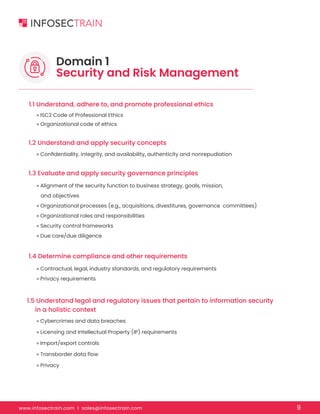 www.infosectrain.com I sales@infosectrain.com 9
Domain 1
Security and Risk Management
1.1 Understand, adhere to, and promote professional ethics
1.2 Understand and apply security concepts
1.3 Evaluate and apply security governance principles
1.4 Determine compliance and other requirements
1.5 Understand legal and regulatory issues that pertain to information security
in a holistic context
» ISC2 Code of Professional Ethics
» Organizational code of ethics
» Confidentiality, integrity, and availability, authenticity and nonrepudiation
» Alignment of the security function to business strategy, goals, mission,
and objectives
» Organizational processes (e.g., acquisitions, divestitures, governance committees)
» Organizational roles and responsibilities
» Security control frameworks
» Due care/due diligence
» Contractual, legal, industry standards, and regulatory requirements
» Privacy requirements
» Cybercrimes and data breaches
» Licensing and Intellectual Property (IP) requirements
» Import/export controls
» Transborder data flow
» Privacy
 