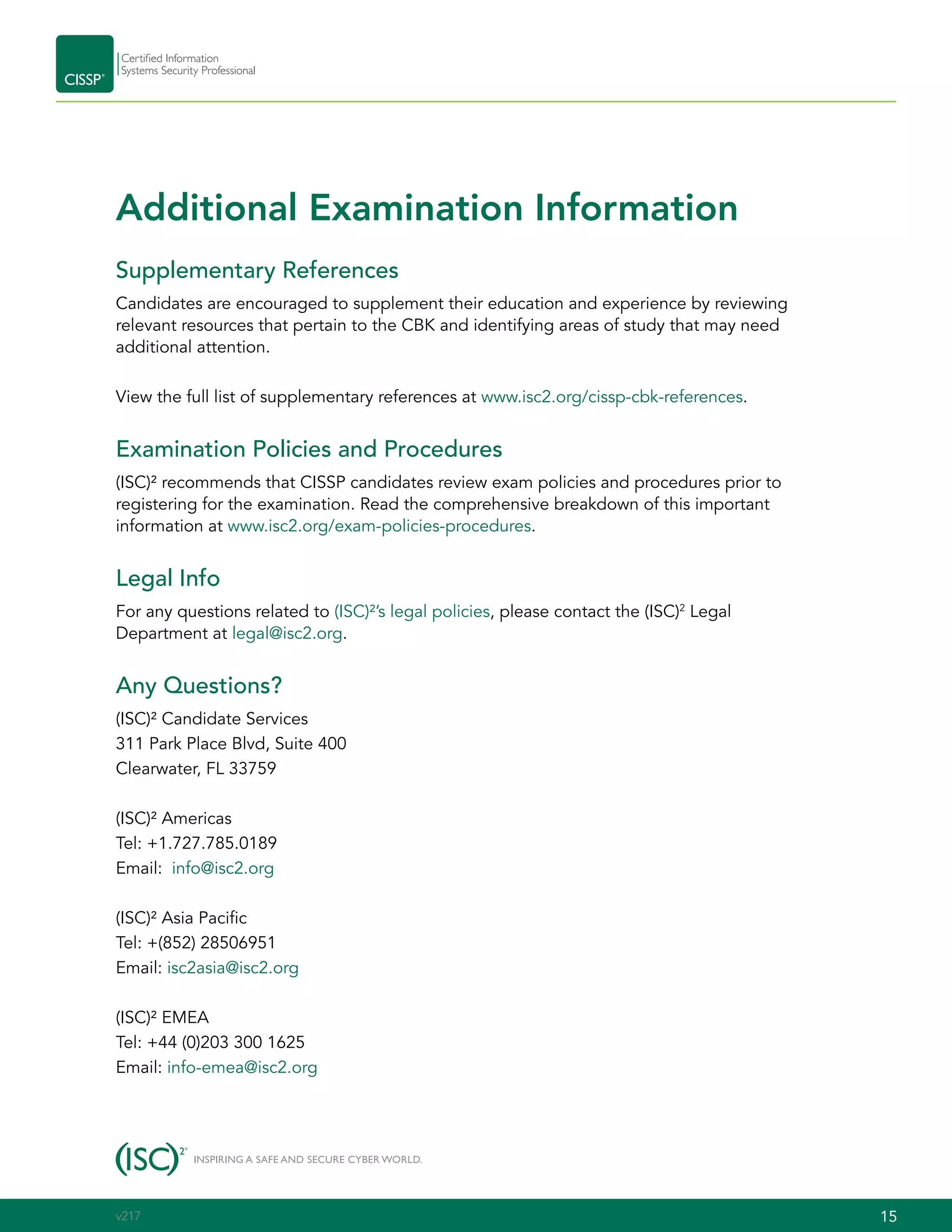 15CISSP Certification Exam Outline
Additional Examination Information
Supplementary References
Candidates are encouraged to supplement their education and experience by reviewing
relevant resources that pertain to the CBK and identifying areas of study that may need
additional attention.
View the full list of supplementary references at www.isc2.org/cissp-cbk-references.
Examination Policies and Procedures
(ISC)² recommends that CISSP candidates review exam policies and procedures prior to
registering for the examination. Read the comprehensive breakdown of this important
information at www.isc2.org/exam-policies-procedures.
Legal Info
For any questions related to (ISC)²’s legal policies, please contact the (ISC)2
Legal
Department at legal@isc2.org.
Any Questions?
(ISC)² Candidate Services
311 Park Place Blvd, Suite 400
Clearwater, FL 33759
(ISC)² Americas
Tel: +1.727.785.0189
Email: info@isc2.org
(ISC)² Asia Pacific
Tel: +(852) 28506951
Email: isc2asia@isc2.org
(ISC)² EMEA
Tel: +44 (0)203 300 1625
Email: info-emea@isc2.org
15v217
 
