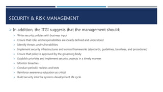 SECURITY & RISK MANAGEMENT
 In addition, the ITGI suggests that the management should:
 Write security policies with business input
 Ensure that roles and responsibilities are clearly defined and understood
 Identify threats and vulnerabilities
 Implement security infrastructures and control frameworks (standards, guidelines, baselines, and procedures)
 Ensure that policy is approved by the governing body
 Establish priorities and implement security projects in a timely manner
 Monitor breaches
 Conduct periodic reviews and tests
 Reinforce awareness education as critical
 Build security into the systems development life cycle.
 