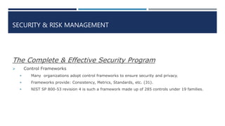 SECURITY & RISK MANAGEMENT
The Complete & Effective Security Program
 Control Frameworks
 Many organizations adopt control frameworks to ensure security and privacy.
 Frameworks provide: Consistency, Metrics, Standards, etc. (31).
 NIST SP 800-53 revision 4 is such a framework made up of 285 controls under 19 families.
 