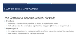 SECURITY & RISK MANAGEMENT
The Complete & Effective Security Program
 Due Care
 Exercising a “prudent man’s judgment” to protect an organization’s assets.
 Failure to exercise due care leads to legal liabilities (negligence) that may be civil, criminal, or
 Due Diligence
 Investigative steps taken by management, all in an effort to protect the assets of the organization.
 Due diligence complements the execution of due care.
 