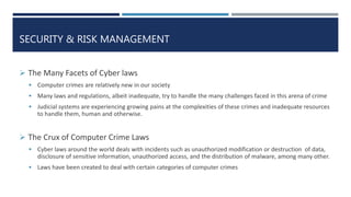 SECURITY & RISK MANAGEMENT
 The Many Facets of Cyber laws
 Computer crimes are relatively new in our society
 Many laws and regulations, albeit inadequate, try to handle the many challenges faced in this arena of crime
 Judicial systems are experiencing growing pains at the complexities of these crimes and inadequate resources
to handle them, human and otherwise.
 The Crux of Computer Crime Laws
 Cyber laws around the world deals with incidents such as unauthorized modification or destruction of data,
disclosure of sensitive information, unauthorized access, and the distribution of malware, among many other.
 Laws have been created to deal with certain categories of computer crimes
 