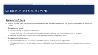 SECURITY & RISK MANAGEMENT
Computer Crimes
To be able to deal effectively with computer crimes we need to understand the general categories of computer
crimes:
 Computer as a target
 Involves sabotage of computers and networks
 Involves stealing of information such as intellectual property or marketing information that are stored on computers
 Examples of crimes in this category may include DoS attacks, sniffers, and password attacks.
 Computer as the instrument
 Where computers are used as a means to perpetrate crimes or create chaos for an organization
 Includes theft of money from online bank accounts and fraudulent use of credit card information as well as telecommunications
fraud.
 