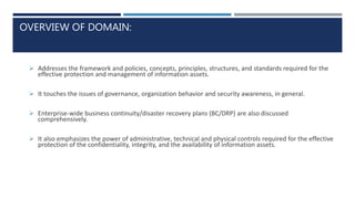 OVERVIEW OF DOMAIN:
 Addresses the framework and policies, concepts, principles, structures, and standards required for the
effective protection and management of information assets.
 It touches the issues of governance, organization behavior and security awareness, in general.
 Enterprise-wide business continuity/disaster recovery plans (BC/DRP) are also discussed
comprehensively.
 It also emphasizes the power of administrative, technical and physical controls required for the effective
protection of the confidentiality, integrity, and the availability of information assets.
 