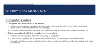 SECURITY & RISK MANAGEMENT
Computer Crimes
 Computer as incidental to other crimes
 Involves crimes where computers are not really necessary for such crimes to be committed.
these crimes and make them difficult to detect.
 Examples of crimes in this category may include money laundering and unlawful activities on
 Crimes associated with the prevalence of computers
 Includes crimes resulting from the popularity of computers
 Crime of this category are usually traditional in nature, but the targets are ever evolving
 Examples include copyright violations of computer programs, software and movie piracy, and black
peripherals.
 