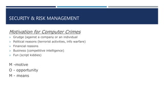 SECURITY & RISK MANAGEMENT
Motivation for Computer Crimes
 Grudge (against a company or an individual
 Political reasons (terrorist activities, info warfare)
 Financial reasons
 Business (competitive intelligence)
 Fun (script kiddies)
M -motive
O - opportunity
M - means
 