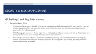 SECURITY & RISK MANAGEMENT
Global Legal and Regulatory Issues
 Computer/Cyber Crime
 CryptoLocker Ransomware – Spreads via email and propagates rapidly. Encrypts various file types and then a pop-up
window appears to inform user about the actions performed on computer and, therefore demand a monetary
payment for files to be decrypted.
 Child Pornography Scareware – A user might visit an infected site and the scareware would lock up the computer and
threaten that laws have been violated. Then an extortion sets into motion.
 Fake or Rogue Anti-Virus Software – Victims are scared into purchasing anti-virus software that would allegedly
remove viruses from their computers via a pop-up window. By clicking on the pop message, the computer is then
infected with all kinds of malware.
 
