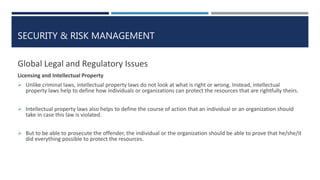 SECURITY & RISK MANAGEMENT
Global Legal and Regulatory Issues
Licensing and Intellectual Property
 Unlike criminal laws, intellectual property laws do not look at what is right or wrong. Instead, intellectual
property laws help to define how individuals or organizations can protect the resources that are rightfully theirs.
 Intellectual property laws also helps to define the course of action that an individual or an organization should
take in case this law is violated.
 But to be able to prosecute the offender, the individual or the organization should be able to prove that he/she/it
did everything possible to protect the resources.
 