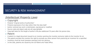 SECURITY & RISK MANAGEMENT
Intellectual Property Laws
 Copyright
 Protects “original works of authorship”
 Protects expression of an idea rather than the idea itself
 Author controls how work is distributed, reproduced or modified
 Source code and object code are all copyrightable
 Copyright lasts for the length of author’s life plus additional 70 years after the person dies.
 Patent
 A patent is a legal document issued to an inventor granting the inventor exclusive rights to the inventor for an
 The patent provides the inventor the right to exclude any other person from practicing an invention for a specified
 Invention must be novel (possess newness) and non-obvious.
 In the USA, patents are issued by the US Patent and Trade Office.
 