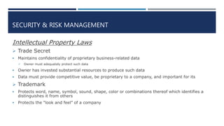 SECURITY & RISK MANAGEMENT
Intellectual Property Laws
 Trade Secret
 Maintains confidentiality of proprietary business-related data
 Owner must adequately protect such data
 Owner has invested substantial resources to produce such data
 Data must provide competitive value, be proprietary to a company, and important for its
 Trademark
 Protects word, name, symbol, sound, shape, color or combinations thereof which identifies a
distinguishes it from others
 Protects the “look and feel” of a company
 