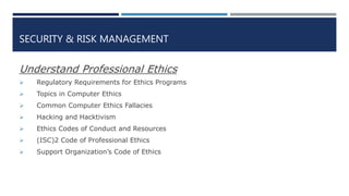 SECURITY & RISK MANAGEMENT
Understand Professional Ethics
 Regulatory Requirements for Ethics Programs
 Topics in Computer Ethics
 Common Computer Ethics Fallacies
 Hacking and Hacktivism
 Ethics Codes of Conduct and Resources
 (ISC)2 Code of Professional Ethics
 Support Organization’s Code of Ethics
 