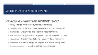 SECURITY & RISK MANAGEMENT
Develop & Implement Security Policy
 Policy – High level management directives
 Security policy – Defines how security is to be managed
 Standards – Describes the specific requirements
 Procedures – Step-by-step approach to accomplish a task
 Guidelines – Recommendations (usually discretionary)
 Baselines – Uniform ways of implementing a safeguard
 Implementations – Must be well communicated
 